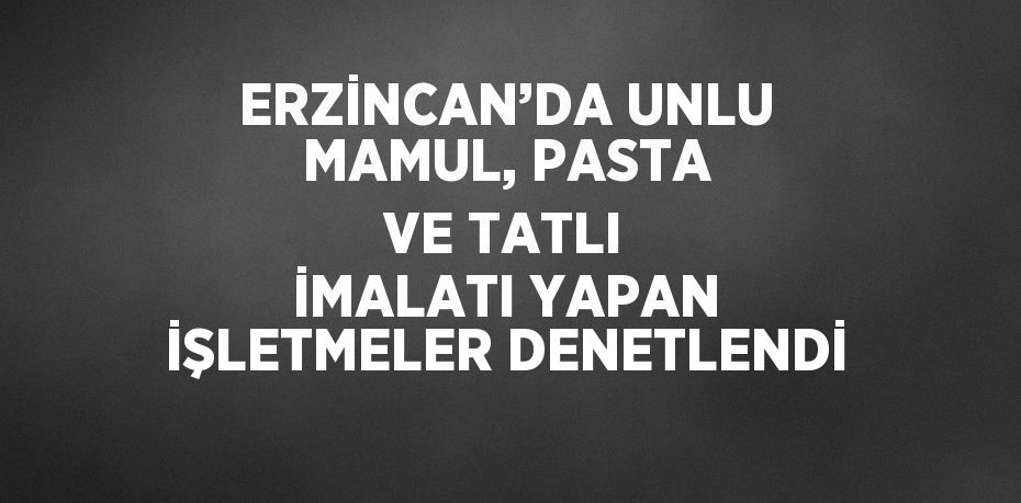 ERZİNCAN’DA UNLU MAMUL, PASTA VE TATLI İMALATI YAPAN İŞLETMELER DENETLENDİ