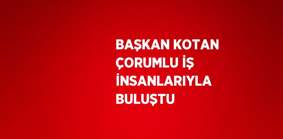 BAŞKAN KOTAN ÇORUMLU İŞ İNSANLARIYLA BULUŞTU