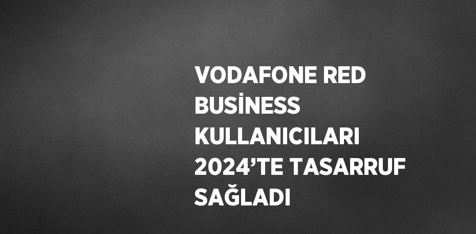 VODAFONE RED BUSİNESS KULLANICILARI 2024’TE TASARRUF SAĞLADI