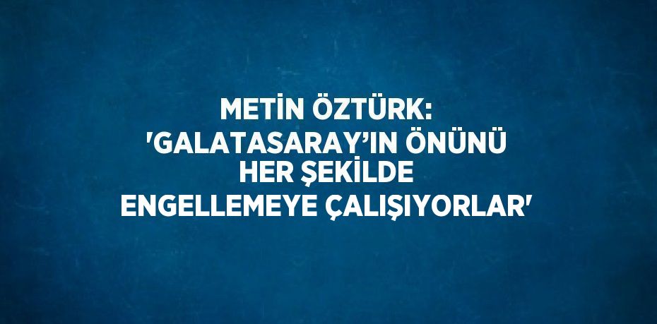 METİN ÖZTÜRK: 'GALATASARAY’IN ÖNÜNÜ HER ŞEKİLDE ENGELLEMEYE ÇALIŞIYORLAR'