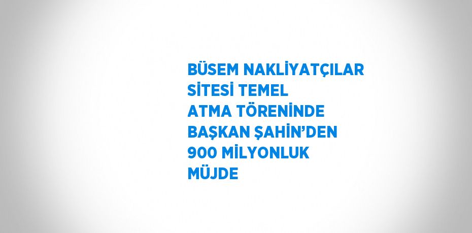 BÜSEM NAKLİYATÇILAR SİTESİ TEMEL ATMA TÖRENİNDE BAŞKAN ŞAHİN’DEN 900 MİLYONLUK MÜJDE