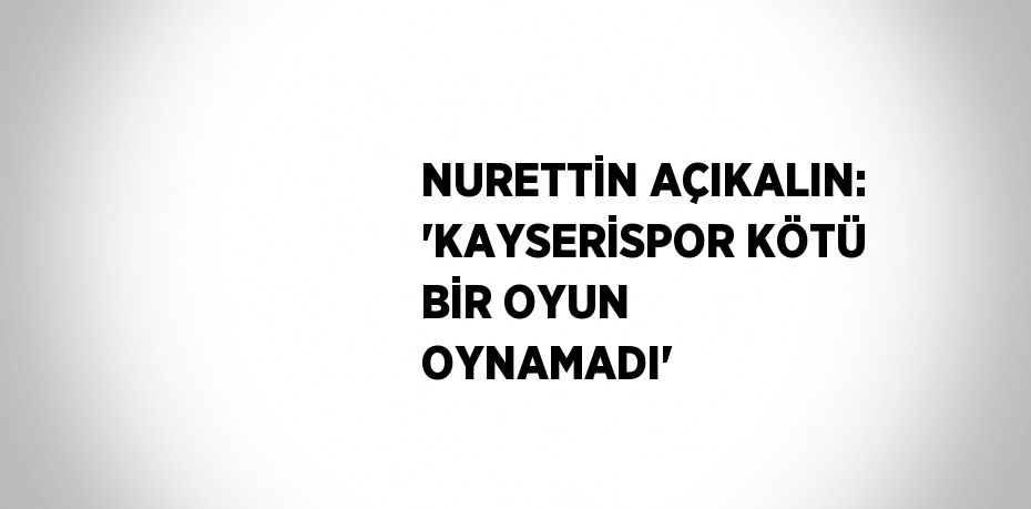 NURETTİN AÇIKALIN: 'KAYSERİSPOR KÖTÜ BİR OYUN OYNAMADI'