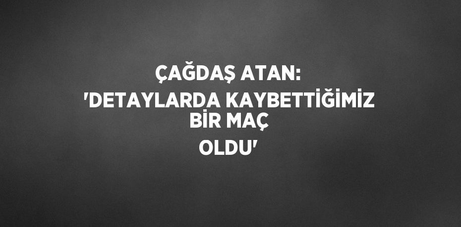 ÇAĞDAŞ ATAN: 'DETAYLARDA KAYBETTİĞİMİZ BİR MAÇ OLDU'