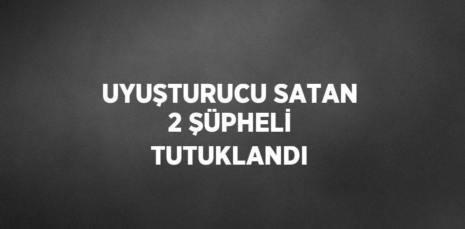 UYUŞTURUCU SATAN 2 ŞÜPHELİ TUTUKLANDI