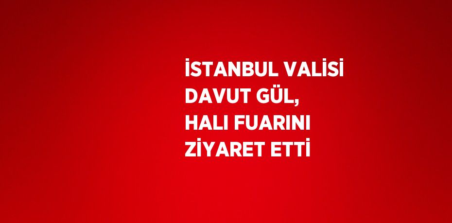 İSTANBUL VALİSİ DAVUT GÜL, HALI FUARINI ZİYARET ETTİ