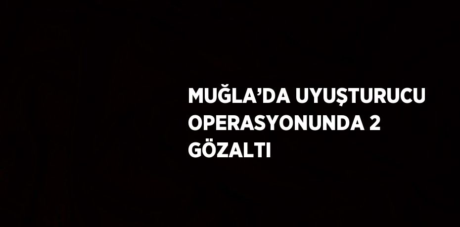 MUĞLA’DA UYUŞTURUCU OPERASYONUNDA 2 GÖZALTI