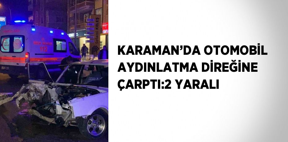 KARAMAN’DA OTOMOBİL AYDINLATMA DİREĞİNE ÇARPTI:2 YARALI