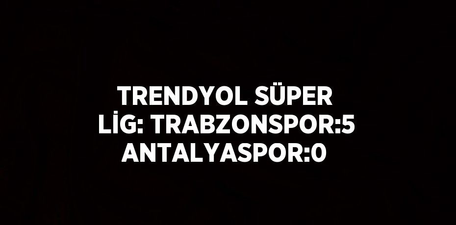 TRENDYOL SÜPER LİG: TRABZONSPOR:5 ANTALYASPOR:0