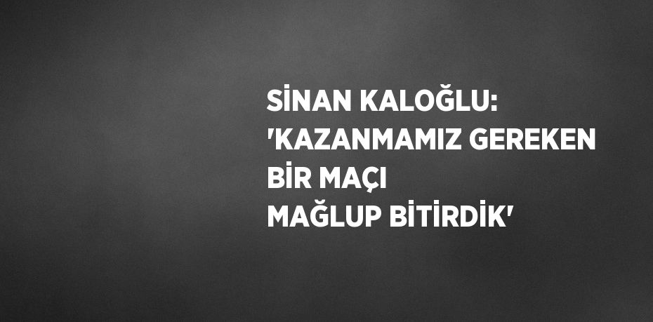 SİNAN KALOĞLU: 'KAZANMAMIZ GEREKEN BİR MAÇI MAĞLUP BİTİRDİK'