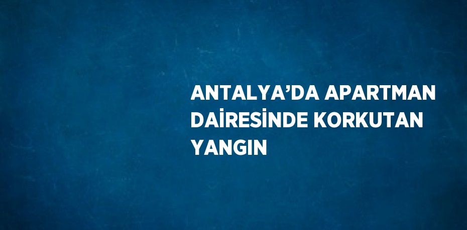 ANTALYA’DA APARTMAN DAİRESİNDE KORKUTAN YANGIN