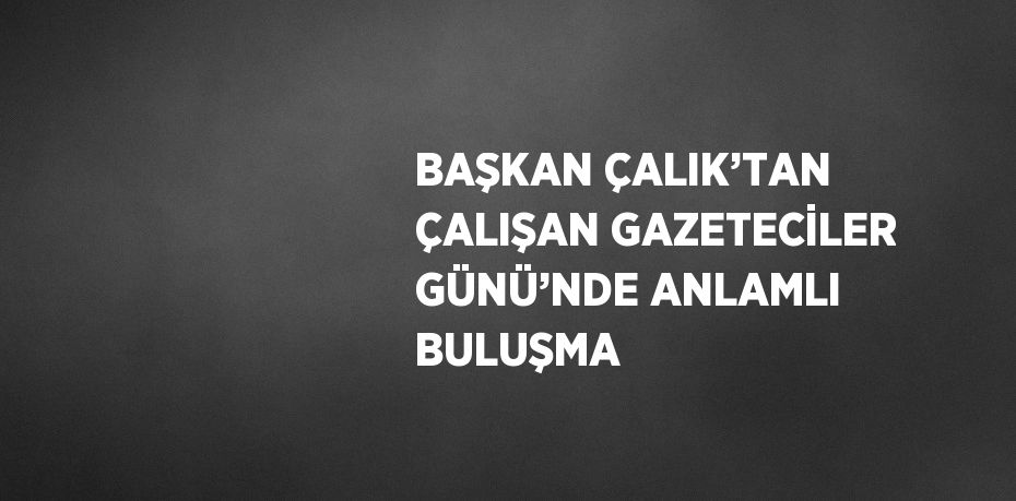 BAŞKAN ÇALIK’TAN ÇALIŞAN GAZETECİLER GÜNÜ’NDE ANLAMLI BULUŞMA