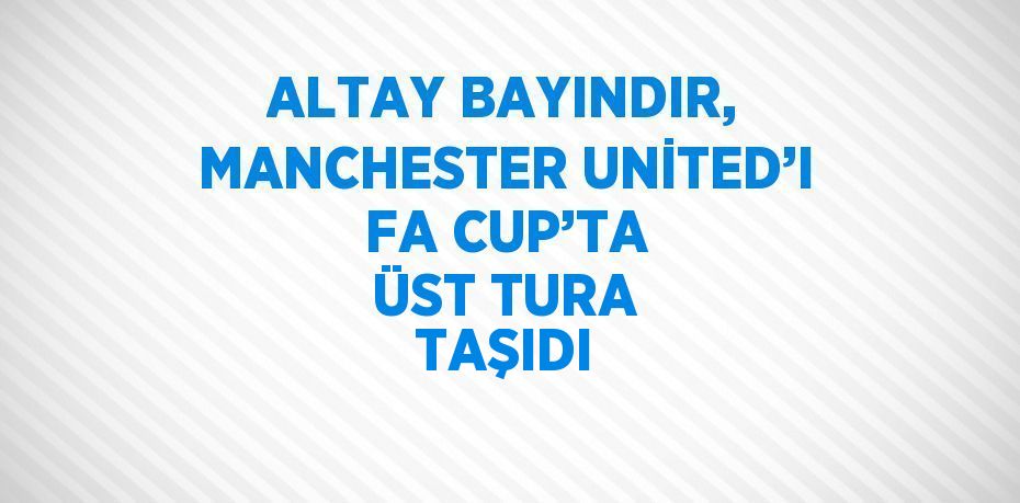 ALTAY BAYINDIR, MANCHESTER UNİTED’I FA CUP’TA ÜST TURA TAŞIDI