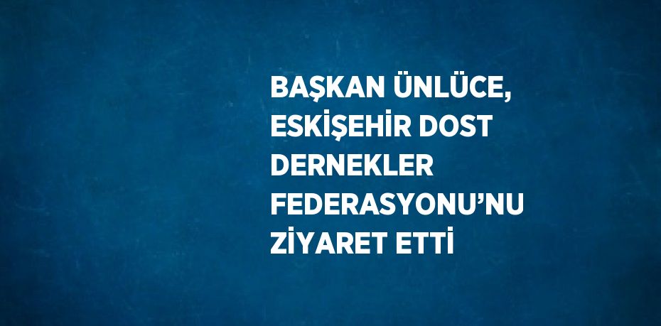 BAŞKAN ÜNLÜCE, ESKİŞEHİR DOST DERNEKLER FEDERASYONU’NU ZİYARET ETTİ