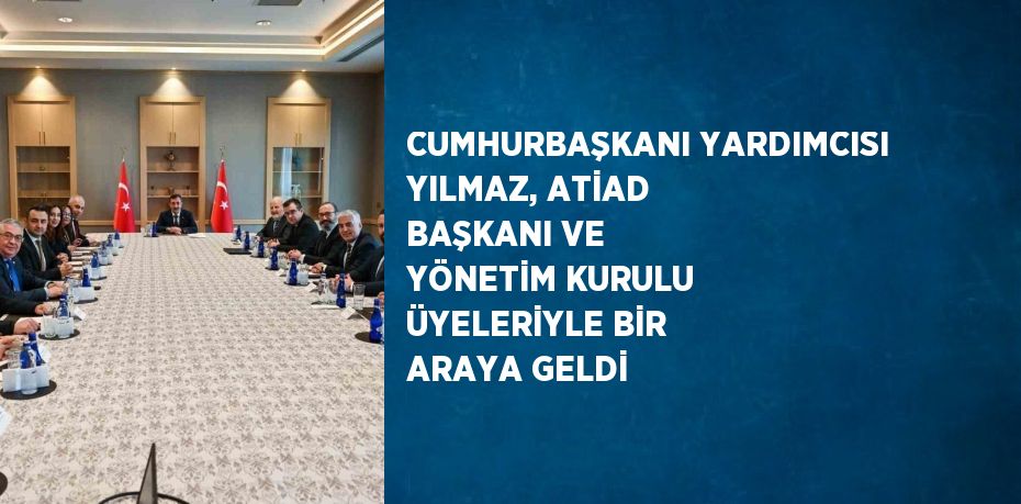 CUMHURBAŞKANI YARDIMCISI YILMAZ, ATİAD BAŞKANI VE YÖNETİM KURULU ÜYELERİYLE BİR ARAYA GELDİ