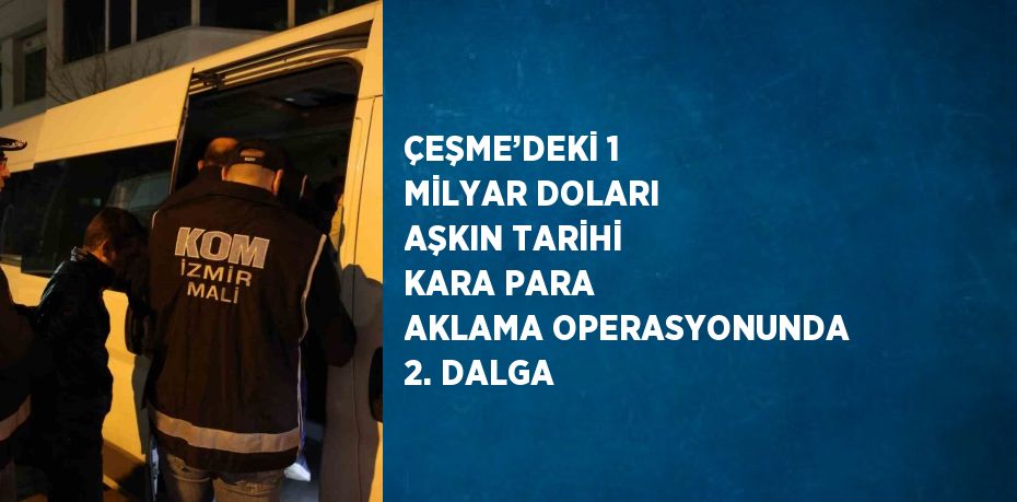 ÇEŞME’DEKİ 1 MİLYAR DOLARI AŞKIN TARİHİ KARA PARA AKLAMA OPERASYONUNDA 2. DALGA