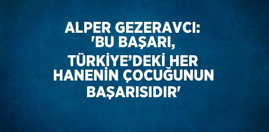 ALPER GEZERAVCI: 'BU BAŞARI, TÜRKİYE’DEKİ HER HANENİN ÇOCUĞUNUN BAŞARISIDIR'