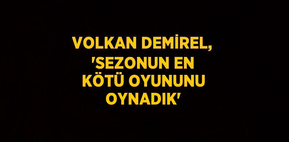 VOLKAN DEMİREL, 'SEZONUN EN KÖTÜ OYUNUNU OYNADIK'