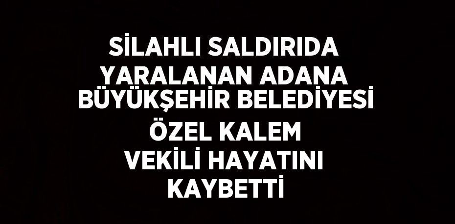 SİLAHLI SALDIRIDA YARALANAN ADANA BÜYÜKŞEHİR BELEDİYESİ ÖZEL KALEM VEKİLİ HAYATINI KAYBETTİ