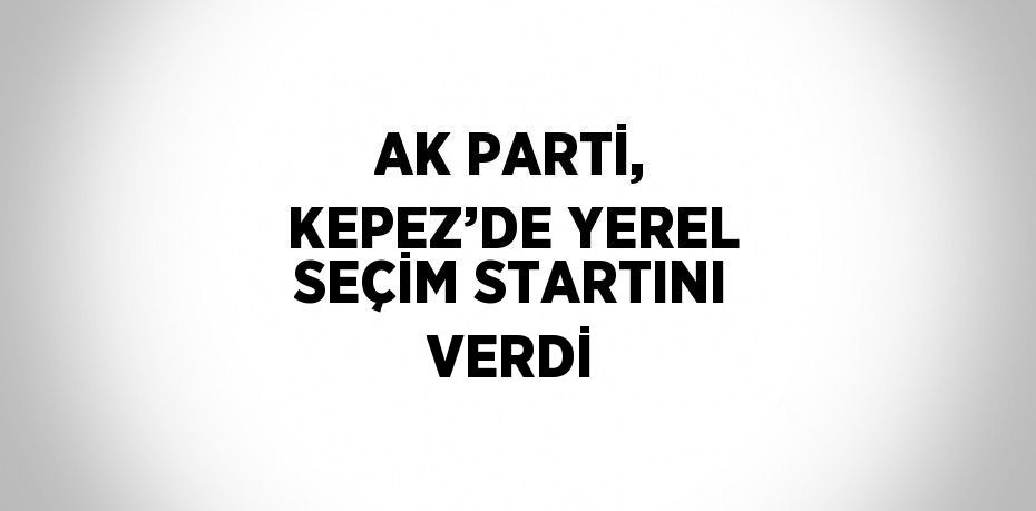 AK PARTİ, KEPEZ’DE YEREL SEÇİM STARTINI VERDİ