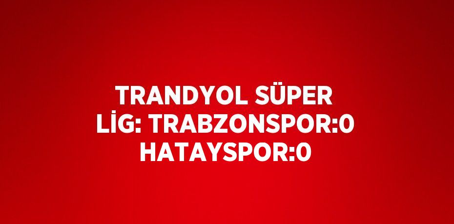 TRANDYOL SÜPER LİG: TRABZONSPOR:0 HATAYSPOR:0