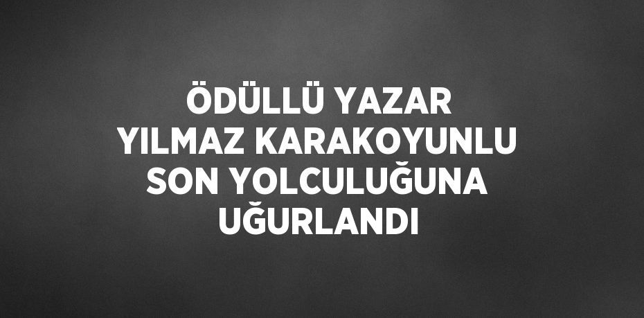 ÖDÜLLÜ YAZAR YILMAZ KARAKOYUNLU SON YOLCULUĞUNA UĞURLANDI