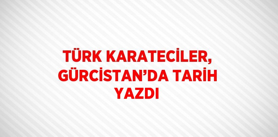 TÜRK KARATECİLER, GÜRCİSTAN’DA TARİH YAZDI