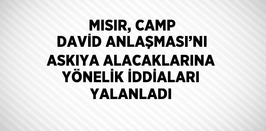 MISIR, CAMP DAVİD ANLAŞMASI’NI ASKIYA ALACAKLARINA YÖNELİK İDDİALARI YALANLADI