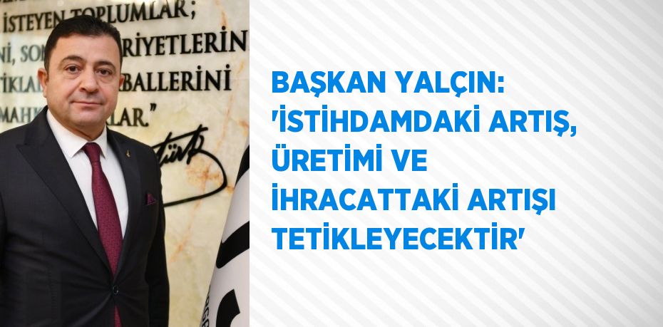 BAŞKAN YALÇIN: 'İSTİHDAMDAKİ ARTIŞ, ÜRETİMİ VE İHRACATTAKİ ARTIŞI TETİKLEYECEKTİR'