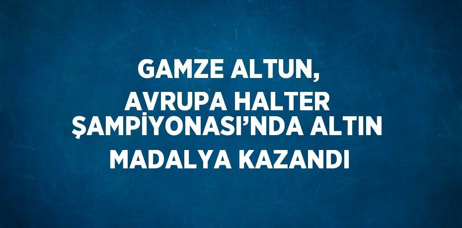 GAMZE ALTUN, AVRUPA HALTER ŞAMPİYONASI’NDA ALTIN MADALYA KAZANDI