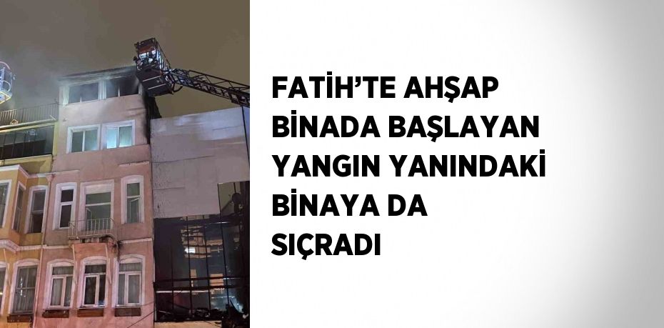 FATİH’TE AHŞAP BİNADA BAŞLAYAN YANGIN YANINDAKİ BİNAYA DA SIÇRADI