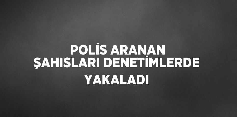 POLİS ARANAN ŞAHISLARI DENETİMLERDE YAKALADI