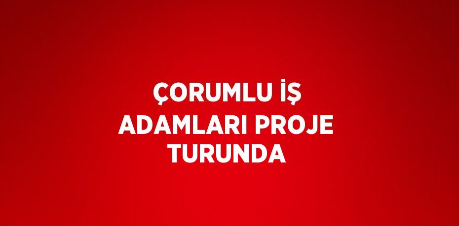 ÇORUMLU İŞ ADAMLARI PROJE TURUNDA