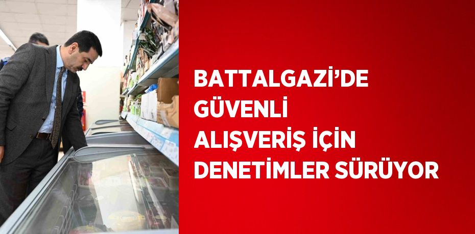 BATTALGAZİ’DE GÜVENLİ ALIŞVERİŞ İÇİN DENETİMLER SÜRÜYOR