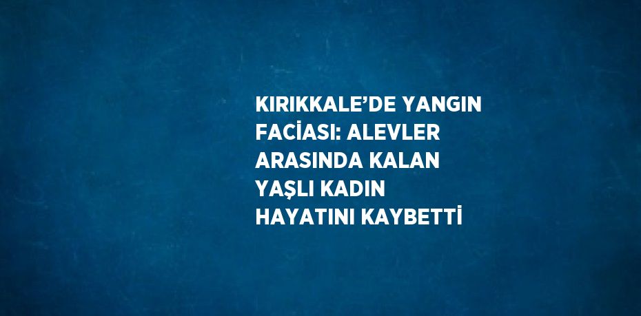 KIRIKKALE’DE YANGIN FACİASI: ALEVLER ARASINDA KALAN YAŞLI KADIN HAYATINI KAYBETTİ