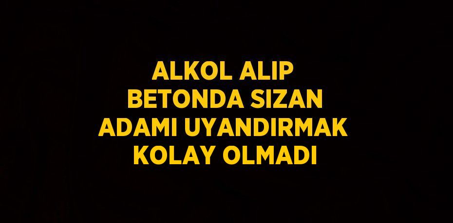 ALKOL ALIP BETONDA SIZAN ADAMI UYANDIRMAK KOLAY OLMADI