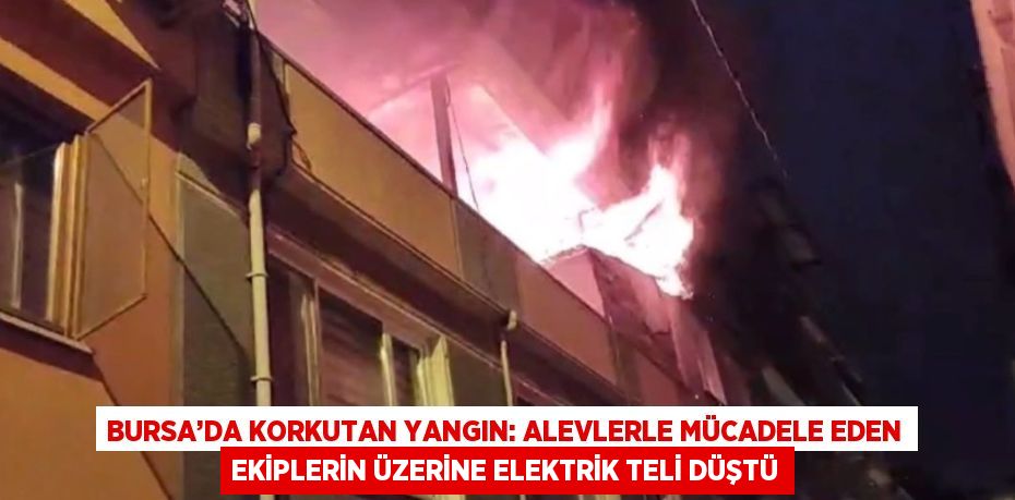 BURSA’DA KORKUTAN YANGIN: ALEVLERLE MÜCADELE EDEN EKİPLERİN ÜZERİNE ELEKTRİK TELİ DÜŞTÜ