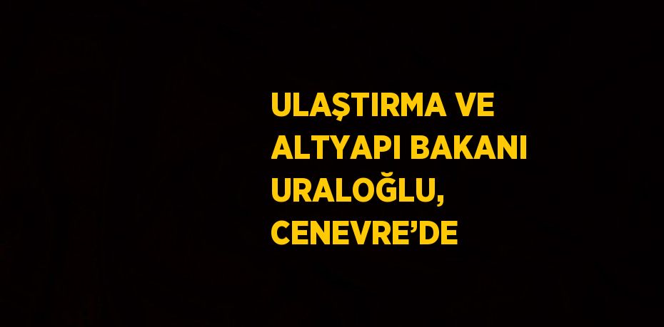 ULAŞTIRMA VE ALTYAPI BAKANI URALOĞLU, CENEVRE’DE