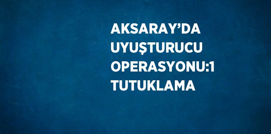 AKSARAY’DA UYUŞTURUCU OPERASYONU:1 TUTUKLAMA