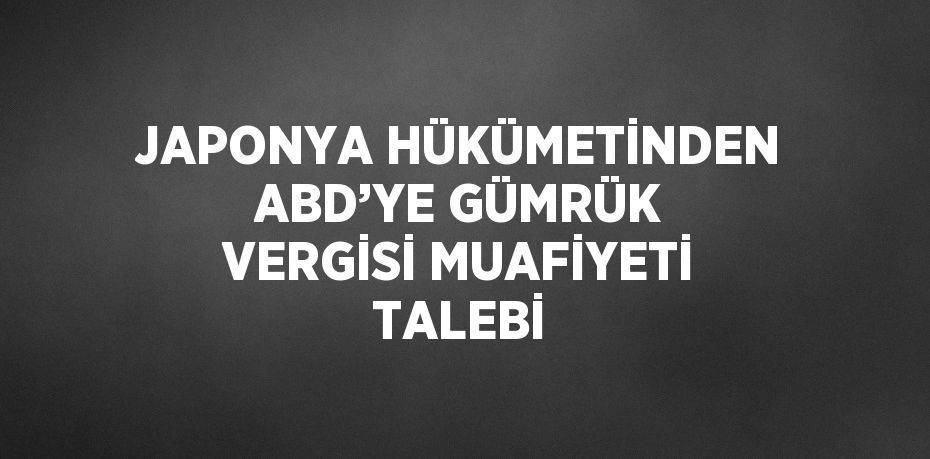 JAPONYA HÜKÜMETİNDEN ABD’YE GÜMRÜK VERGİSİ MUAFİYETİ TALEBİ