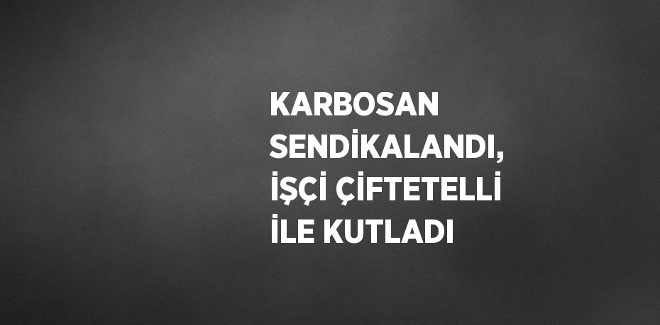 KARBOSAN SENDİKALANDI, İŞÇİ ÇİFTETELLİ İLE KUTLADI