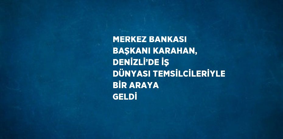 MERKEZ BANKASI BAŞKANI KARAHAN, DENİZLİ’DE İŞ DÜNYASI TEMSİLCİLERİYLE BİR ARAYA GELDİ