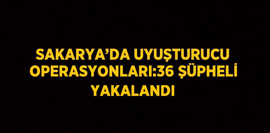 SAKARYA’DA UYUŞTURUCU OPERASYONLARI:36 ŞÜPHELİ YAKALANDI