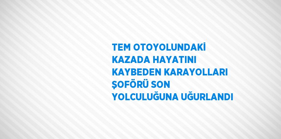 TEM OTOYOLUNDAKİ KAZADA HAYATINI KAYBEDEN KARAYOLLARI ŞOFÖRÜ SON YOLCULUĞUNA UĞURLANDI