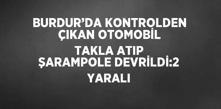 BURDUR’DA KONTROLDEN ÇIKAN OTOMOBİL TAKLA ATIP ŞARAMPOLE DEVRİLDİ:2 YARALI