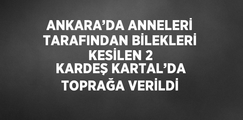 ANKARA’DA ANNELERİ TARAFINDAN BİLEKLERİ KESİLEN 2 KARDEŞ KARTAL’DA TOPRAĞA VERİLDİ