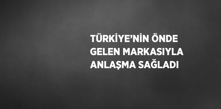 TÜRKİYE’NİN ÖNDE GELEN MARKASIYLA ANLAŞMA SAĞLADI