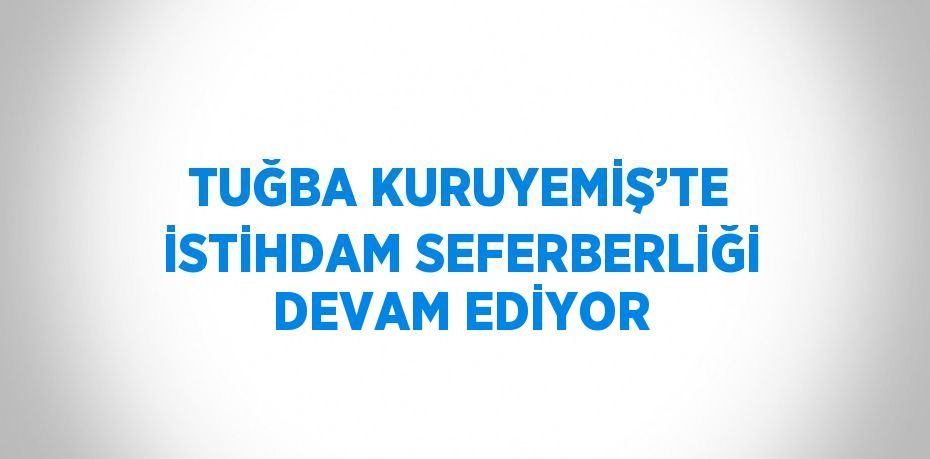 TUĞBA KURUYEMİŞ’TE İSTİHDAM SEFERBERLİĞİ DEVAM EDİYOR