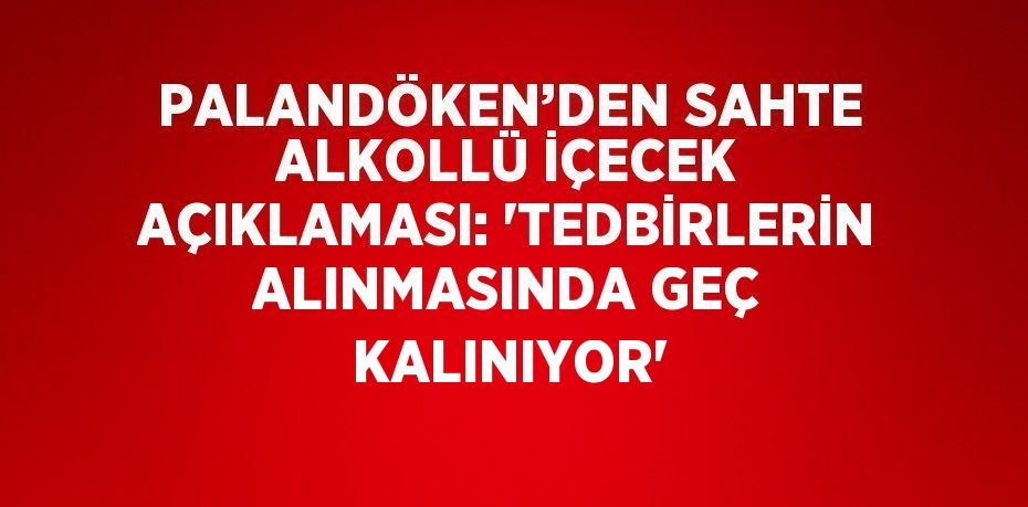 PALANDÖKEN’DEN SAHTE ALKOLLÜ İÇECEK AÇIKLAMASI: 'TEDBİRLERİN ALINMASINDA GEÇ KALINIYOR'