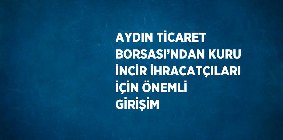 AYDIN TİCARET BORSASI’NDAN KURU İNCİR İHRACATÇILARI İÇİN ÖNEMLİ GİRİŞİM