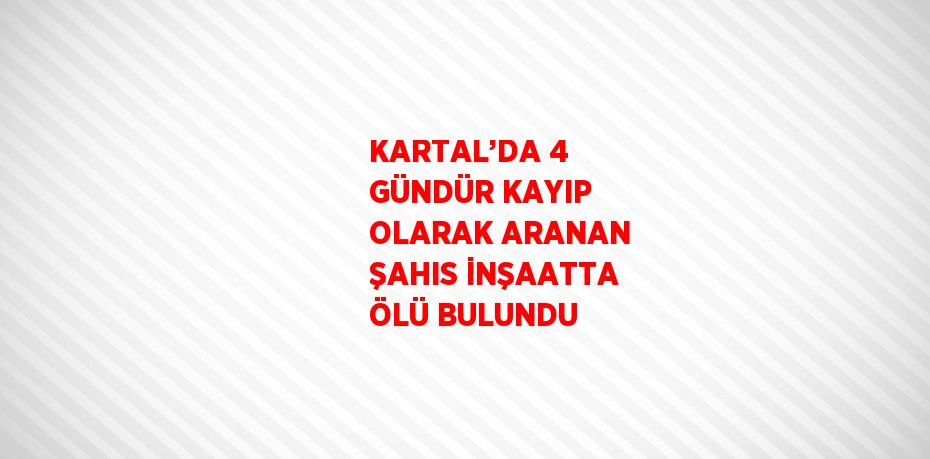 KARTAL’DA 4 GÜNDÜR KAYIP OLARAK ARANAN ŞAHIS İNŞAATTA ÖLÜ BULUNDU